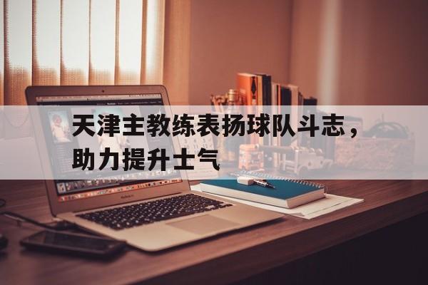 天津主教练表扬球队斗志,助力提升士气