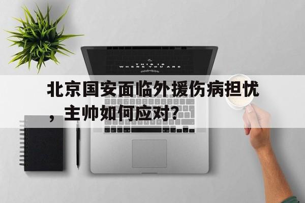 北京国安面临外援伤病担忧，主帅如何应对？的简单介绍