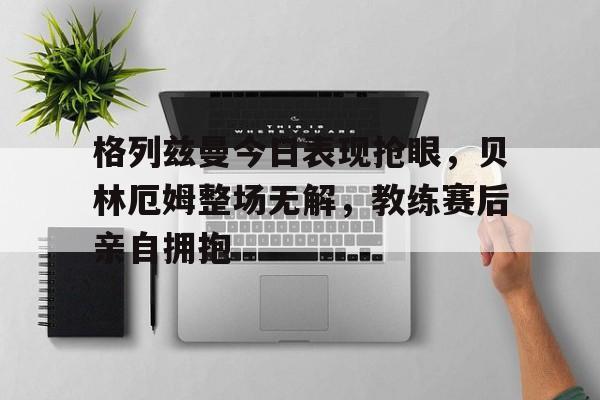 格列兹曼今日表现抢眼，贝林厄姆整场无解，教练赛后亲自拥抱