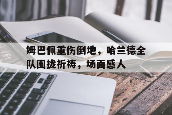 姆巴佩重伤倒地，哈兰德全队围拢祈祷，场面感人姆巴佩和哈兰德知乎