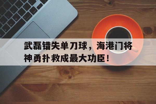 武磊错失单刀球，海港门将神勇扑救成最大功臣！