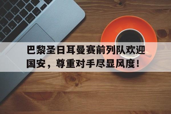 巴黎圣日耳曼赛前列队欢迎国安,尊重对手尽显风度!