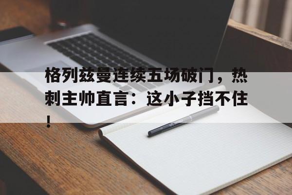 格列兹曼连续五场破门，热刺主帅直言：这小子挡不住！